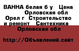 ВАННА белая б/у › Цена ­ 1 900 - Орловская обл., Орел г. Строительство и ремонт » Сантехника   . Орловская обл.